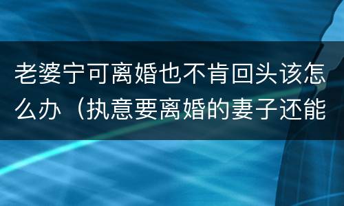 老婆宁可离婚也不肯回头该怎么办（执意要离婚的妻子还能回头吗）