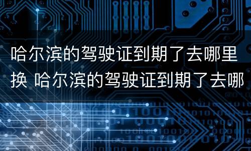 哈尔滨的驾驶证到期了去哪里换 哈尔滨的驾驶证到期了去哪里换证