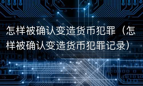 怎样被确认变造货币犯罪（怎样被确认变造货币犯罪记录）