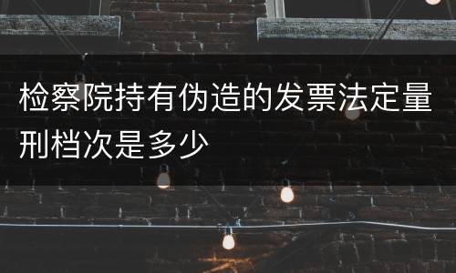 检察院持有伪造的发票法定量刑档次是多少