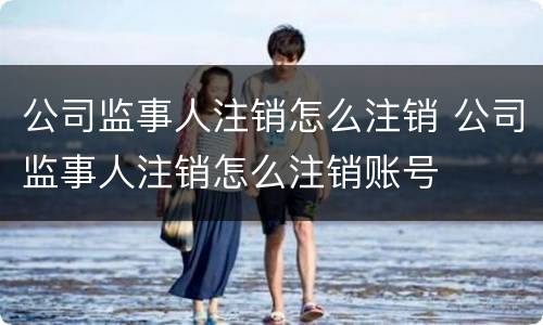 公司监事人注销怎么注销 公司监事人注销怎么注销账号