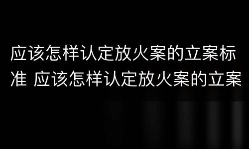 应该怎样认定放火案的立案标准 应该怎样认定放火案的立案标准呢