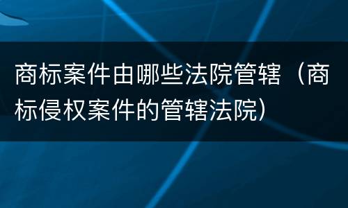 商标案件由哪些法院管辖（商标侵权案件的管辖法院）