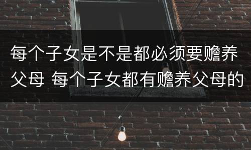 每个子女是不是都必须要赡养父母 每个子女都有赡养父母的义务