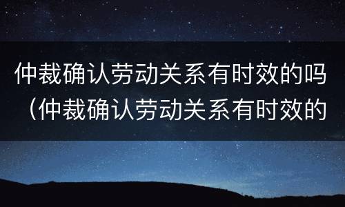 仲裁确认劳动关系有时效的吗（仲裁确认劳动关系有时效的吗怎么办）