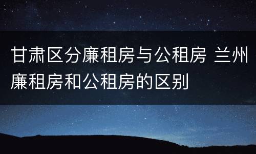 甘肃区分廉租房与公租房 兰州廉租房和公租房的区别