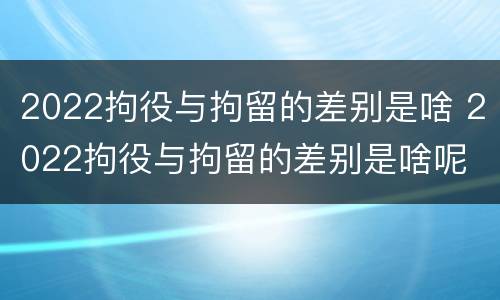 2022拘役与拘留的差别是啥 2022拘役与拘留的差别是啥呢
