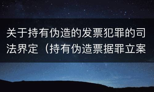 关于持有伪造的发票犯罪的司法界定（持有伪造票据罪立案标准）