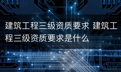 建筑工程三级资质要求 建筑工程三级资质要求是什么