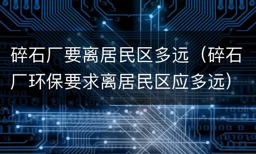 碎石厂要离居民区多远（碎石厂环保要求离居民区应多远）