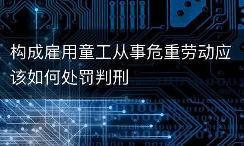 构成雇用童工从事危重劳动应该如何处罚判刑