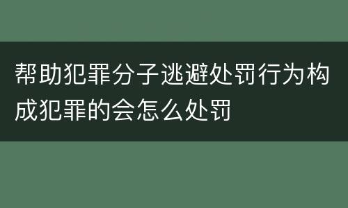 帮助犯罪分子逃避处罚行为构成犯罪的会怎么处罚