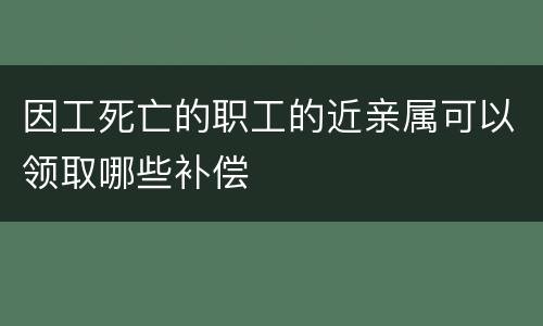 因工死亡的职工的近亲属可以领取哪些补偿