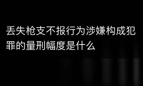 丢失枪支不报行为涉嫌构成犯罪的量刑幅度是什么