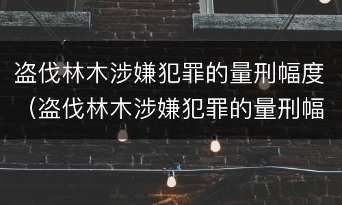 盗伐林木涉嫌犯罪的量刑幅度（盗伐林木涉嫌犯罪的量刑幅度有多大）