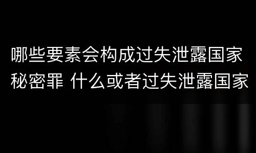哪些要素会构成过失泄露国家秘密罪 什么或者过失泄露国家秘密