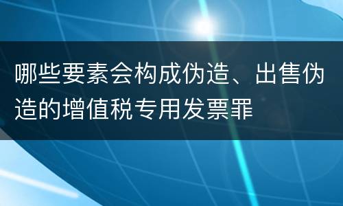 哪些要素会构成伪造、出售伪造的增值税专用发票罪