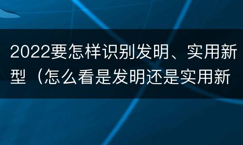 2022要怎样识别发明、实用新型（怎么看是发明还是实用新型）