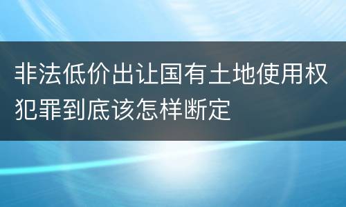 非法低价出让国有土地使用权犯罪到底该怎样断定