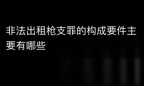 非法出租枪支罪的构成要件主要有哪些