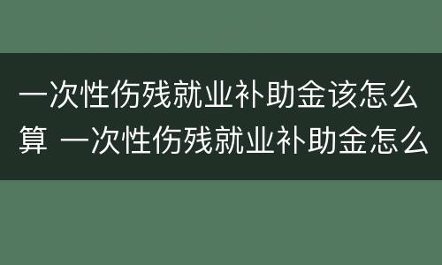 一次性伤残就业补助金该怎么算 一次性伤残就业补助金怎么算,跟单位没有劳动合同