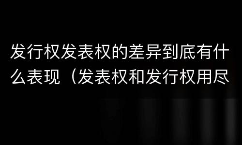 发行权发表权的差异到底有什么表现（发表权和发行权用尽区别）