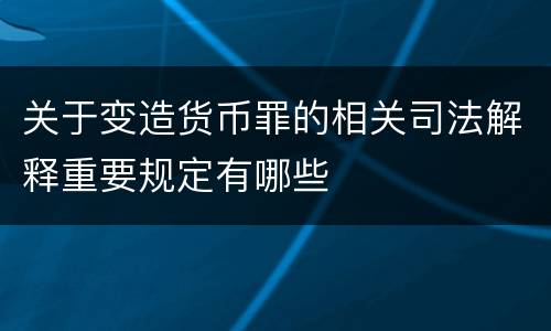 关于变造货币罪的相关司法解释重要规定有哪些