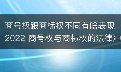 商号权跟商标权不同有啥表现2022 商号权与商标权的法律冲突与解决