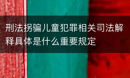 刑法拐骗儿童犯罪相关司法解释具体是什么重要规定