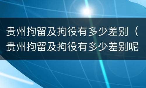 贵州拘留及拘役有多少差别（贵州拘留及拘役有多少差别呢）