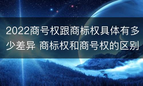 2022商号权跟商标权具体有多少差异 商标权和商号权的区别