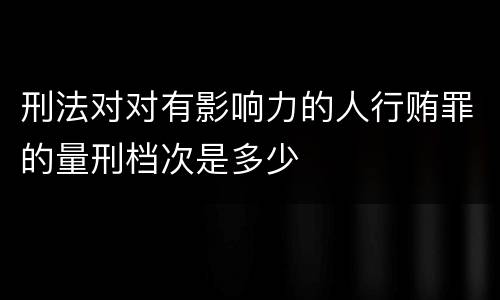 刑法对对有影响力的人行贿罪的量刑档次是多少
