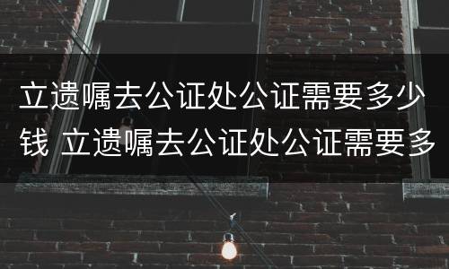 立遗嘱去公证处公证需要多少钱 立遗嘱去公证处公证需要多少钱