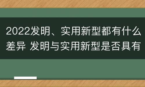 2022发明、实用新型都有什么差异 发明与实用新型是否具有实用性
