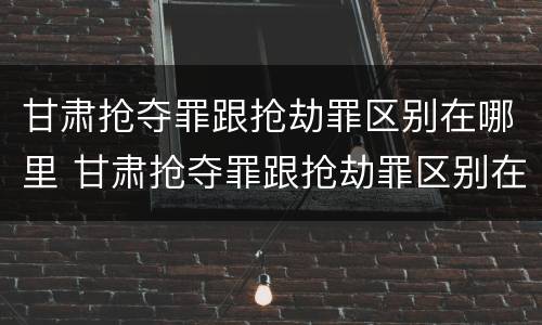甘肃抢夺罪跟抢劫罪区别在哪里 甘肃抢夺罪跟抢劫罪区别在哪里呢