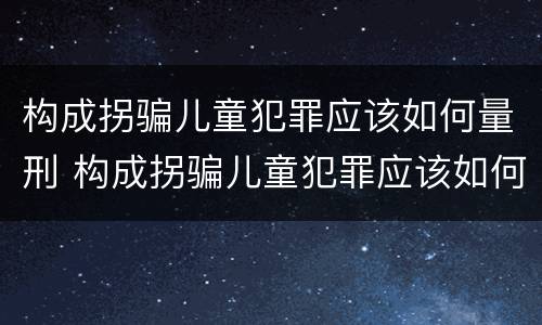 构成拐骗儿童犯罪应该如何量刑 构成拐骗儿童犯罪应该如何量刑呢