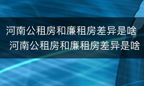河南公租房和廉租房差异是啥 河南公租房和廉租房差异是啥原因