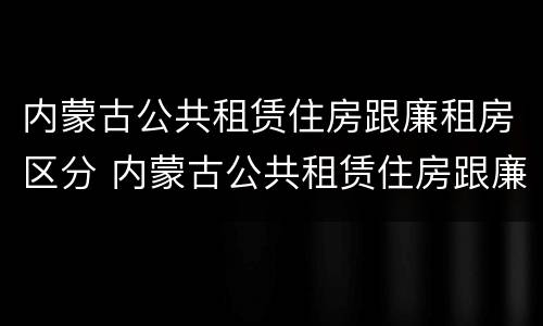 内蒙古公共租赁住房跟廉租房区分 内蒙古公共租赁住房跟廉租房区分吗