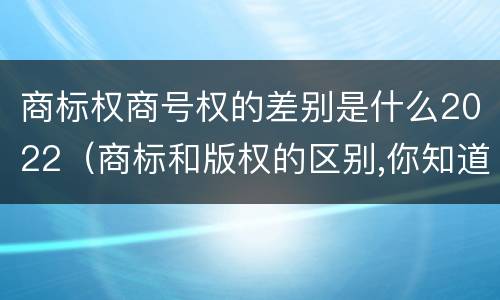 商标权商号权的差别是什么2022（商标和版权的区别,你知道多少?）