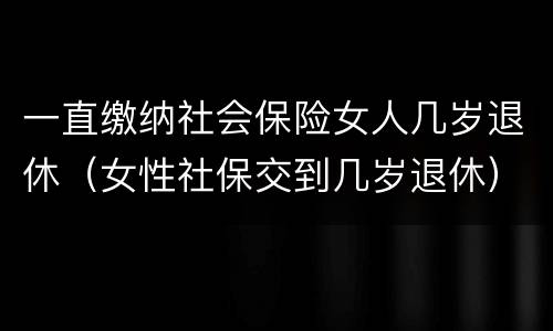 一直缴纳社会保险女人几岁退休（女性社保交到几岁退休）