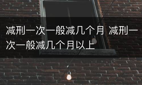 减刑一次一般减几个月 减刑一次一般减几个月以上