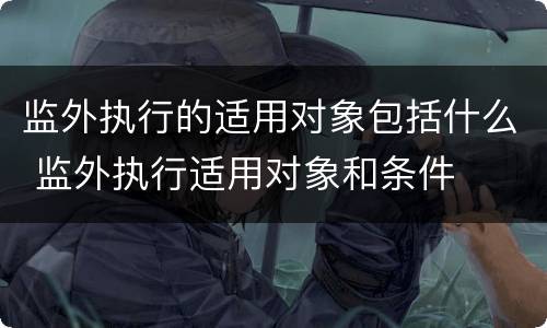 监外执行的适用对象包括什么 监外执行适用对象和条件