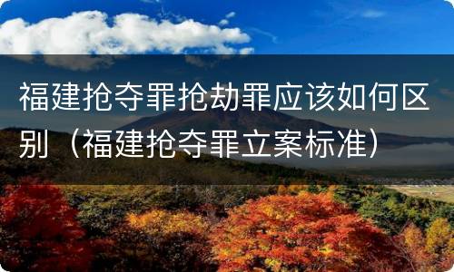 福建抢夺罪抢劫罪应该如何区别（福建抢夺罪立案标准）