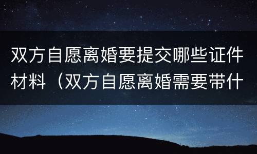 双方自愿离婚要提交哪些证件材料（双方自愿离婚需要带什么证件和材料）