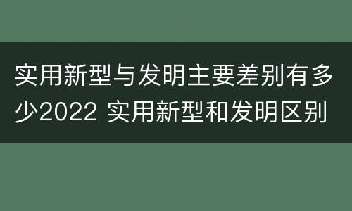 实用新型与发明主要差别有多少2022 实用新型和发明区别