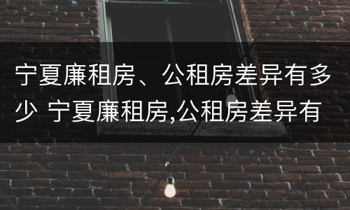 宁夏廉租房、公租房差异有多少 宁夏廉租房,公租房差异有多少个