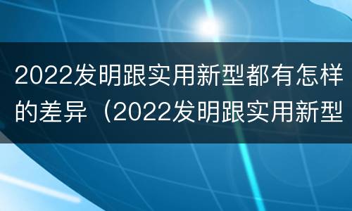 2022发明跟实用新型都有怎样的差异（2022发明跟实用新型都有怎样的差异呢）