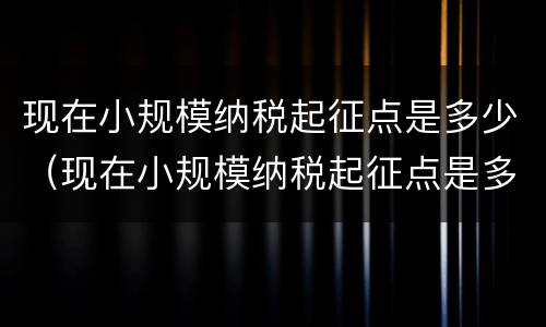 现在小规模纳税起征点是多少（现在小规模纳税起征点是多少钱）