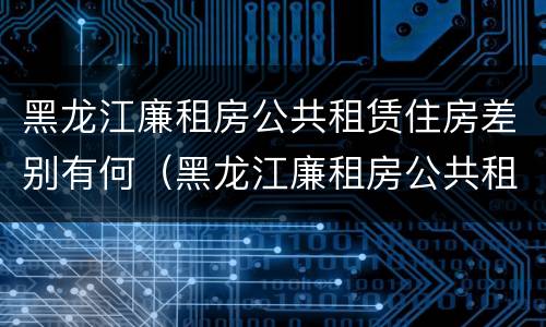 黑龙江廉租房公共租赁住房差别有何（黑龙江廉租房公共租赁住房差别有何规定）