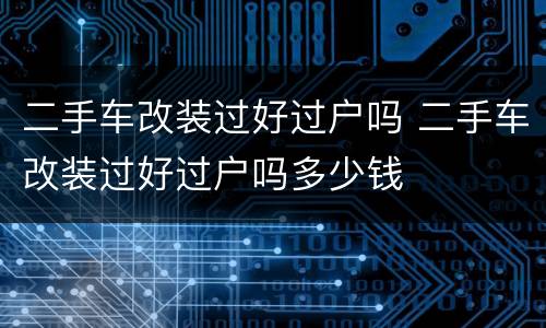 二手车改装过好过户吗 二手车改装过好过户吗多少钱